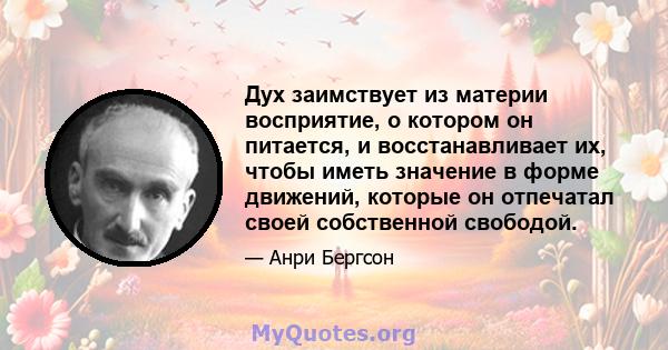 Дух заимствует из материи восприятие, о котором он питается, и восстанавливает их, чтобы иметь значение в форме движений, которые он отпечатал своей собственной свободой.