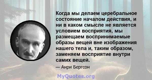 Когда мы делаем церебральное состояние началом действия, и ни в каком смысле не является условием восприятия, мы размещаем воспринимаемые образы вещей вне изображения нашего тела и, таким образом, заменяем восприятие