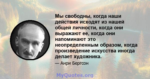 Мы свободны, когда наши действия исходят из нашей общей личности, когда они выражают ее, когда они напоминают это неопределенным образом, когда произведение искусства иногда делает художника.