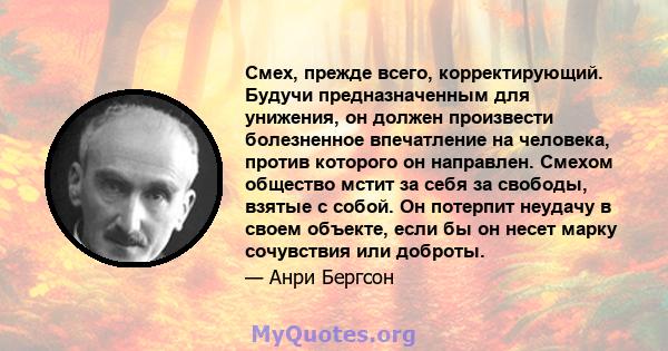 Смех, прежде всего, корректирующий. Будучи предназначенным для унижения, он должен произвести болезненное впечатление на человека, против которого он направлен. Смехом общество мстит за себя за свободы, взятые с собой.