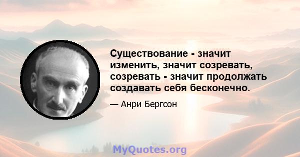 Существование - значит изменить, значит созревать, созревать - значит продолжать создавать себя бесконечно.