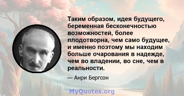 Таким образом, идея будущего, беременная бесконечностью возможностей, более плодотворна, чем само будущее, и именно поэтому мы находим больше очарования в надежде, чем во владении, во сне, чем в реальности.