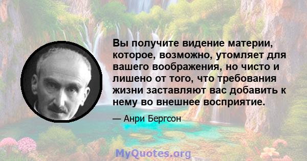 Вы получите видение материи, которое, возможно, утомляет для вашего воображения, но чисто и лишено от того, что требования жизни заставляют вас добавить к нему во внешнее восприятие.