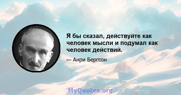 Я бы сказал, действуйте как человек мысли и подумал как человек действий.