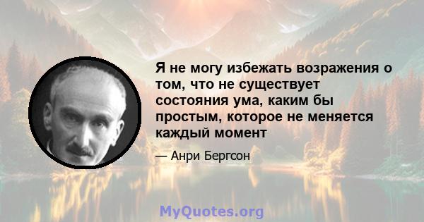 Я не могу избежать возражения о том, что не существует состояния ума, каким бы простым, которое не меняется каждый момент