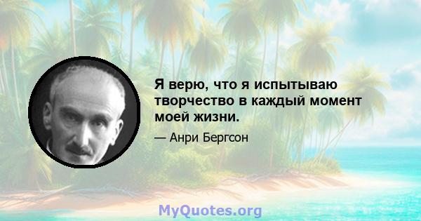 Я верю, что я испытываю творчество в каждый момент моей жизни.