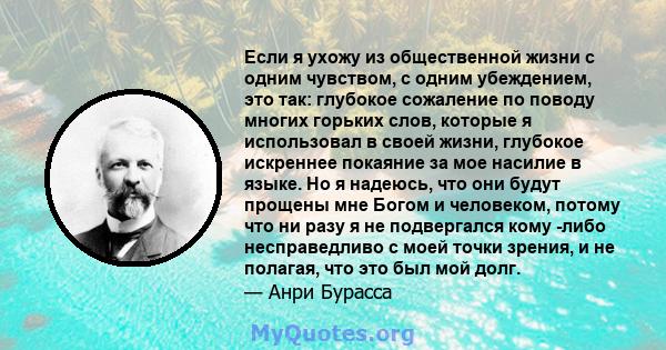 Если я ухожу из общественной жизни с одним чувством, с одним убеждением, это так: глубокое сожаление по поводу многих горьких слов, которые я использовал в своей жизни, глубокое искреннее покаяние за мое насилие в