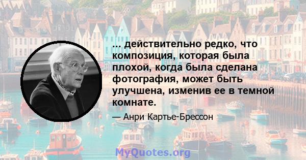 ... действительно редко, что композиция, которая была плохой, когда была сделана фотография, может быть улучшена, изменив ее в темной комнате.