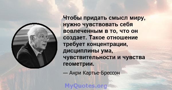 Чтобы придать смысл миру, нужно чувствовать себя вовлеченным в то, что он создает. Такое отношение требует концентрации, дисциплины ума, чувствительности и чувства геометрии.