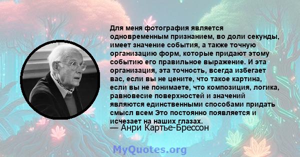 Для меня фотография является одновременным признанием, во доли секунды, имеет значение события, а также точную организацию форм, которые придают этому событию его правильное выражение. И эта организация, эта точность,