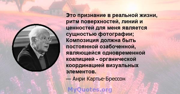 Это признание в реальной жизни, ритм поверхностей, линий и ценностей для меня является сущностью фотографии; Композиция должна быть постоянной озабоченной, являющейся одновременной коалицией - органической координацией