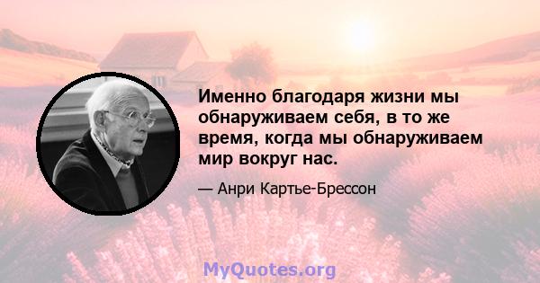 Именно благодаря жизни мы обнаруживаем себя, в то же время, когда мы обнаруживаем мир вокруг нас.