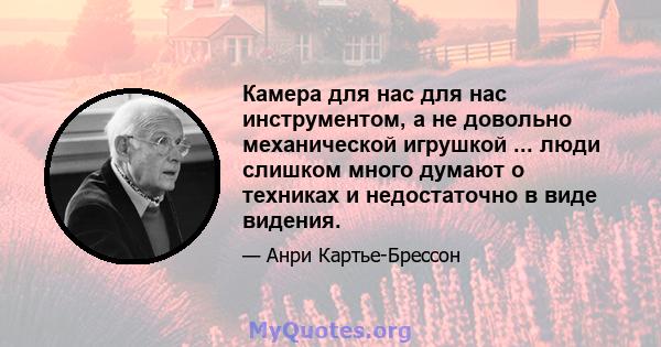 Камера для нас для нас инструментом, а не довольно механической игрушкой ... люди слишком много думают о техниках и недостаточно в виде видения.