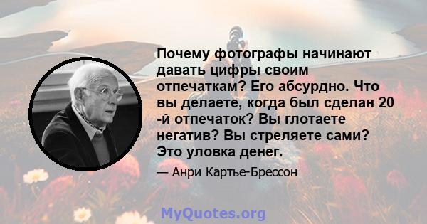 Почему фотографы начинают давать цифры своим отпечаткам? Его абсурдно. Что вы делаете, когда был сделан 20 -й отпечаток? Вы глотаете негатив? Вы стреляете сами? Это уловка денег.