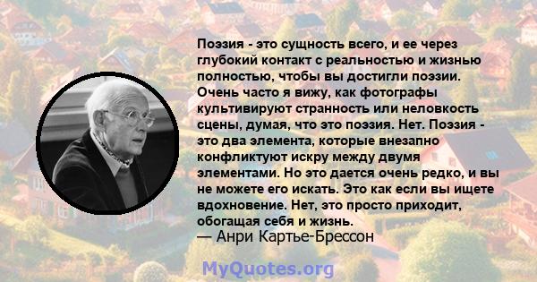 Поэзия - это сущность всего, и ее через глубокий контакт с реальностью и жизнью полностью, чтобы вы достигли поэзии. Очень часто я вижу, как фотографы культивируют странность или неловкость сцены, думая, что это поэзия. 