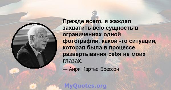 Прежде всего, я жаждал захватить всю сущность в ограничениях одной фотографии, какой -то ситуации, которая была в процессе развертывания себя на моих глазах.