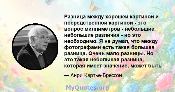 Разница между хорошей картиной и посредственной картиной - это вопрос миллиметров - небольшие, небольшие различия - но это необходимо. Я не думал, что между фотографами есть такая большая разница. Очень мало разницы. Но 