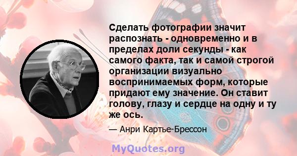 Сделать фотографии значит распознать - одновременно и в пределах доли секунды - как самого факта, так и самой строгой организации визуально воспринимаемых форм, которые придают ему значение. Он ставит голову, глазу и