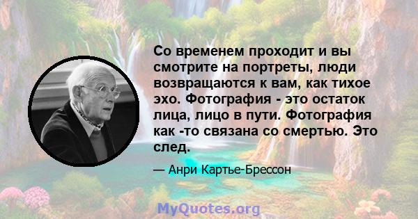 Со временем проходит и вы смотрите на портреты, люди возвращаются к вам, как тихое эхо. Фотография - это остаток лица, лицо в пути. Фотография как -то связана со смертью. Это след.