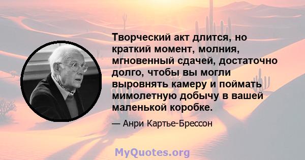 Творческий акт длится, но краткий момент, молния, мгновенный сдачей, достаточно долго, чтобы вы могли выровнять камеру и поймать мимолетную добычу в вашей маленькой коробке.