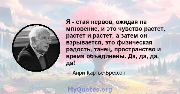 Я - стая нервов, ожидая на мгновение, и это чувство растет, растет и растет, а затем он взрывается, это физическая радость, танец, пространство и время объединены. Да, да, да, да!