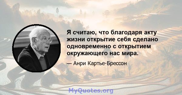 Я считаю, что благодаря акту жизни открытие себя сделано одновременно с открытием окружающего нас мира.