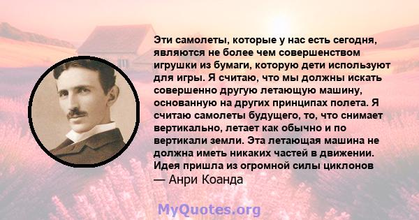 Эти самолеты, которые у нас есть сегодня, являются не более чем совершенством игрушки из бумаги, которую дети используют для игры. Я считаю, что мы должны искать совершенно другую летающую машину, основанную на других