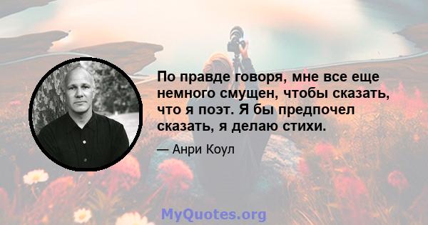 По правде говоря, мне все еще немного смущен, чтобы сказать, что я поэт. Я бы предпочел сказать, я делаю стихи.