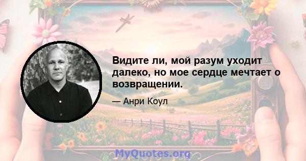 Видите ли, мой разум уходит далеко, но мое сердце мечтает о возвращении.