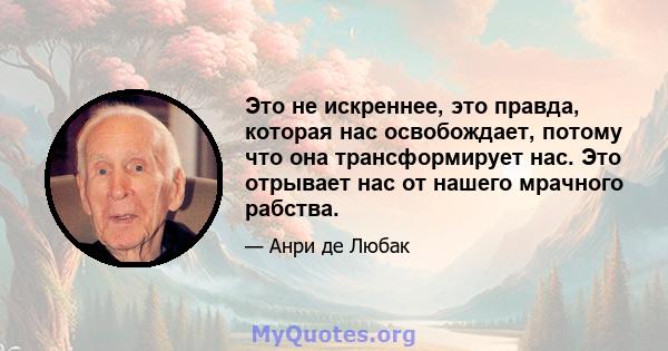 Это не искреннее, это правда, которая нас освобождает, потому что она трансформирует нас. Это отрывает нас от нашего мрачного рабства.