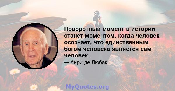 Поворотный момент в истории станет моментом, когда человек осознает, что единственным богом человека является сам человек.