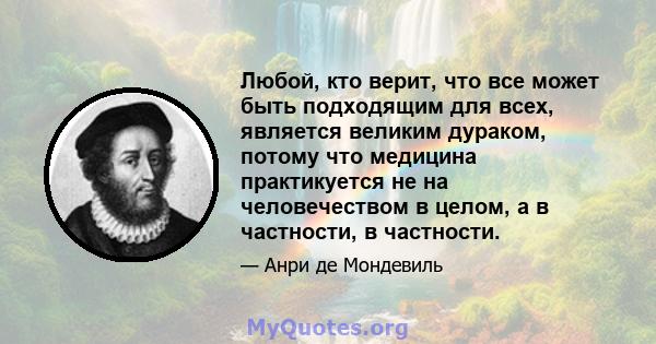 Любой, кто верит, что все может быть подходящим для всех, является великим дураком, потому что медицина практикуется не на человечеством в целом, а в частности, в частности.