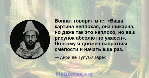 Боннат говорит мне: «Ваша картина неплохая, она шикарна, но даже так это неплохо, но ваш рисунок абсолютно ужасен». Поэтому я должен набраться смелости и начать еще раз.