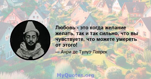 Любовь - это когда желание желать, так и так сильно, что вы чувствуете, что можете умереть от этого!