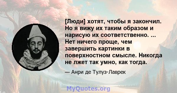 [Люди] хотят, чтобы я закончил. Но я вижу их таким образом и нарисую их соответственно. ... Нет ничего проще, чем завершить картинки в поверхностном смысле. Никогда не лжет так умно, как тогда.