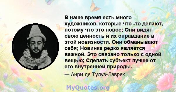 В наше время есть много художников, которые что -то делают, потому что это новое; Они видят свою ценность и их оправдание в этой новизности. Они обманывают себя; Новинка редко является важной. Это связано только с одной 