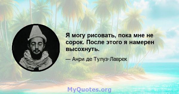 Я могу рисовать, пока мне не сорок. После этого я намерен высохнуть.