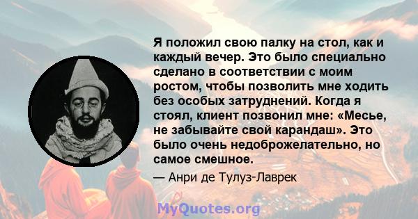 Я положил свою палку на стол, как и каждый вечер. Это было специально сделано в соответствии с моим ростом, чтобы позволить мне ходить без особых затруднений. Когда я стоял, клиент позвонил мне: «Месье, не забывайте