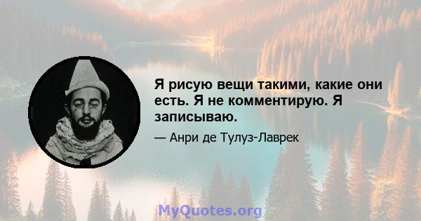 Я рисую вещи такими, какие они есть. Я не комментирую. Я записываю.