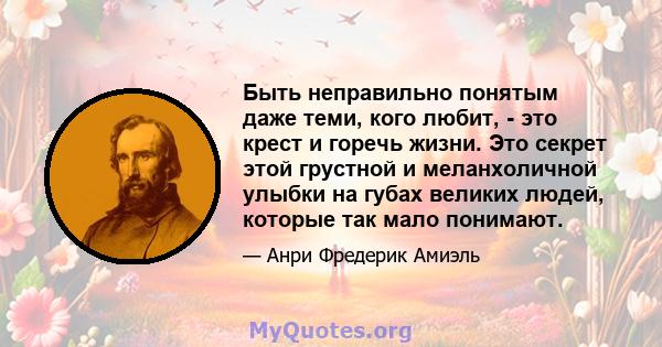 Быть неправильно понятым даже теми, кого любит, - это крест и горечь жизни. Это секрет этой грустной и меланхоличной улыбки на губах великих людей, которые так мало понимают.