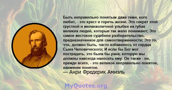 Быть неправильно понятым даже теми, кого любит, - это крест и горечь жизни. Это секрет этой грустной и меланхоличной улыбки на губах великих людей, которые так мало понимают; Это самое жестокое судебное разбирательство, 