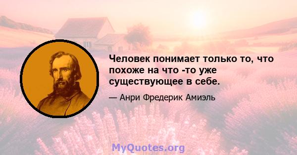 Человек понимает только то, что похоже на что -то уже существующее в себе.