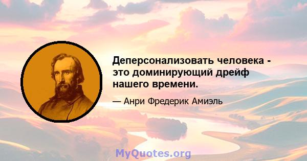 Деперсонализовать человека - это доминирующий дрейф нашего времени.