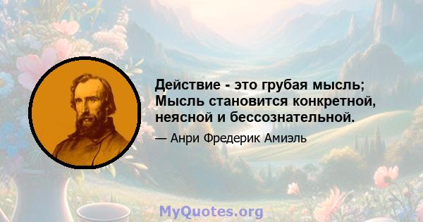 Действие - это грубая мысль; Мысль становится конкретной, неясной и бессознательной.