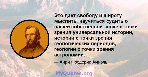 Это дает свободу и широту мыслить, научиться судить о нашей собственной эпохе с точки зрения универсальной истории, истории с точки зрения геологических периодов, геологии с точки зрения астрономии.