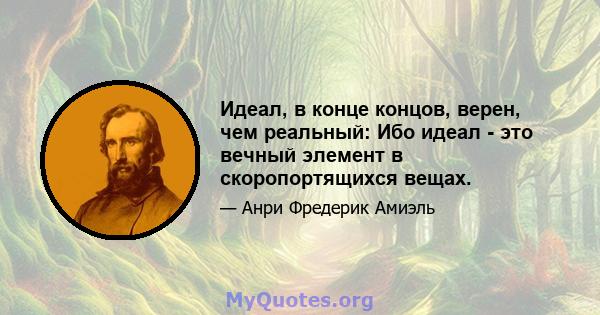 Идеал, в конце концов, верен, чем реальный: Ибо идеал - это вечный элемент в скоропортящихся вещах.