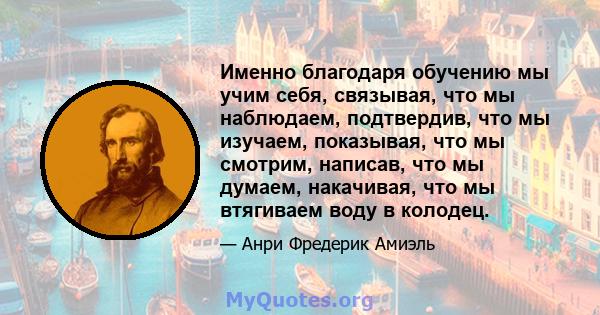 Именно благодаря обучению мы учим себя, связывая, что мы наблюдаем, подтвердив, что мы изучаем, показывая, что мы смотрим, написав, что мы думаем, накачивая, что мы втягиваем воду в колодец.