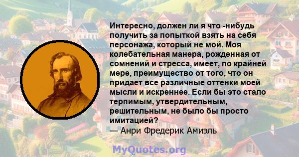 Интересно, должен ли я что -нибудь получить за попыткой взять на себя персонажа, который не мой. Моя колебательная манера, рожденная от сомнений и стресса, имеет, по крайней мере, преимущество от того, что он придает