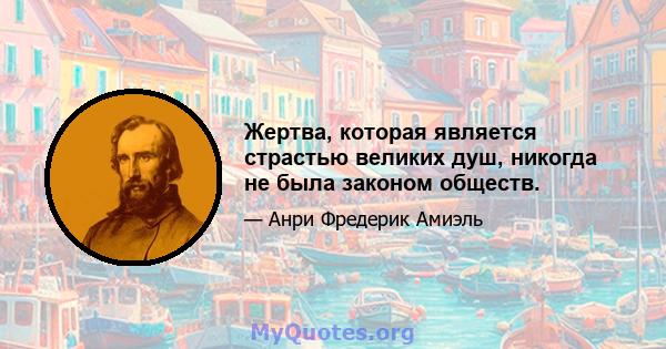 Жертва, которая является страстью великих душ, никогда не была законом обществ.