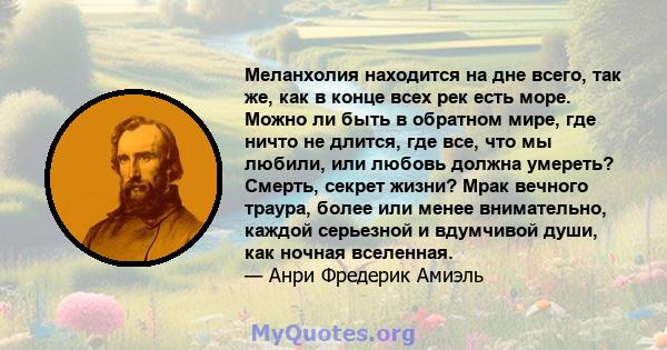 Меланхолия находится на дне всего, так же, как в конце всех рек есть море. Можно ли быть в обратном мире, где ничто не длится, где все, что мы любили, или любовь должна умереть? Смерть, секрет жизни? Мрак вечного